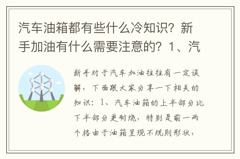 新手加油有什么需要注意的 1、汽车油箱的上半部分比下半部分更耐烧 特别是前一两个格2、由于负压的存在 汽车油箱盖打开以后 都会产生吸力3、油表灯亮了以后 不会对油泵产生损伤5 汽车油箱都有些什么冷知识