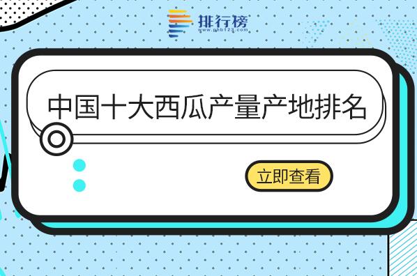 中国主要西瓜产地有哪些-中国十大西瓜产量产地排名-国内西瓜产地排名前十